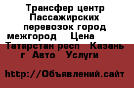 Трансфер центр Пассажирских перевозок(город-межгород) › Цена ­ 800 - Татарстан респ., Казань г. Авто » Услуги   